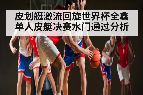 皮划艇激流回旋世界杯全鑫单人皮艇决赛水门通过分析